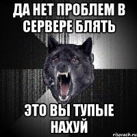 да нет проблем в сервере блять это вы тупые нахуй