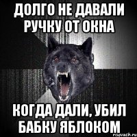 долго не давали ручку от окна когда дали, убил бабку яблоком