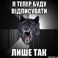 Я ТЕПЕР БУДУ ВІДПИСУВАТИ ЛИШЕ ТАК