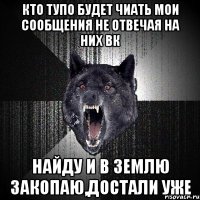 Кто тупо будет чиать мои сообщения не отвечая на них вк найду и в землю закопаю,достали уже