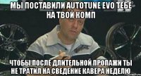 мы поставили autotune evo тебе на твой комп чтобы после длительной пропажи ты не тратил на сведение кавера неделю