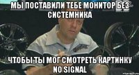 Мы поставили тебе монитор без системника чтобы ты мог смотреть картинку No signal