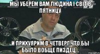 МЫ УБЕРЁМ ВАМ ЛЮДИНА І СВІТ В ПЯТНИЦУ И ПРИХУЯРИМ В ЧЕТВЕРГ ЧТО БЫ БЫЛО ВОБЩЕ ПИЗДЕЦ...