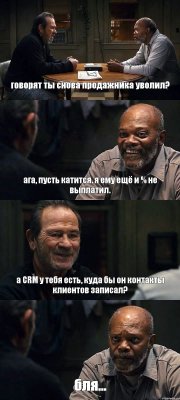 говорят ты снова продажника уволил? ага, пусть катится. я ему ещё и % не выплатил. а CRM у тебя есть, куда бы он контакты клиентов записал? бля...