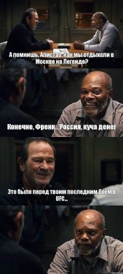 А помнишь, Алистар, как мы отдыхали в Москве на Легенде? Конечно, Френк...Россия, куча денег Это было перед твоим последним боем в UFC... 