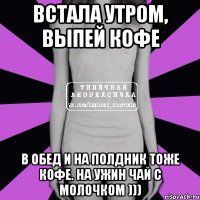 Встала утром, выпей кофе В обед и на полдник тоже кофе. На ужин чай с молочком )))