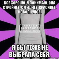 все хорошо. я понимаю. она стройнее. смешнее. красивее. не волнуйся. я бы тоже не выбрала себя.