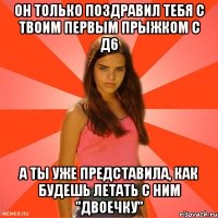 он только поздравил тебя с твоим первым прыжком с д6 а ты уже представила, как будешь летать с ним "двоечку"