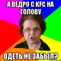 а ведро с kfc на голову одеть не забыл?