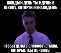 каждый день ты идешь в школу, которую ненавидешь чтобы делать словосочетания, которые тебе не нужны