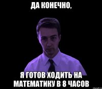 Да конечно, Я готов ходить на математику в 8 часов