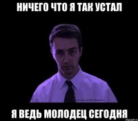 Ничего что я так устал Я ведь молодец сегодня