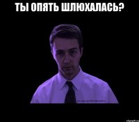 ТЫ ОПЯТЬ ШЛЮХАЛАСЬ? 