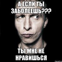 а если ты заболеешь??? ты мне не нравишься