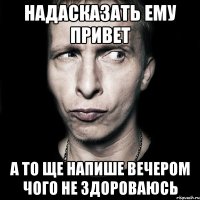 надасказать ему привет а то ще напише вечером чого не здороваюсь