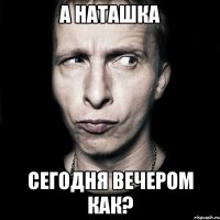 а наташка сегодня вечером как?