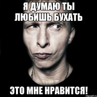 я думаю ты любишь бухать это мне нравится!