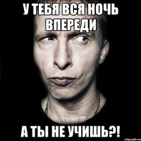 у тебя вся ночь впереди а ты не учишь?!