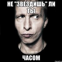 не "звездишь" ли ты часом