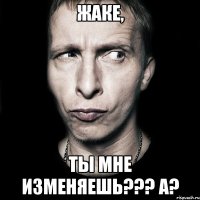 жаке, ты мне изменяешь??? а?