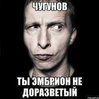 чугунов ты эмбрион не доразветый