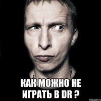  как можно не играть в dr ?