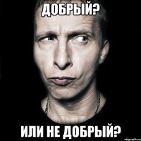 добрый? или не добрый?