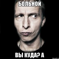 больной вы куда? а