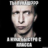 ты лукаш??? а нука быстро с класса