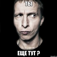 ты еще тут ?