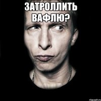 затроллить вафлю? 