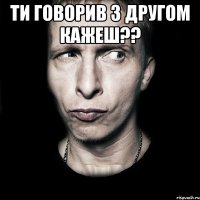 ти говорив з другом кажеш?? 