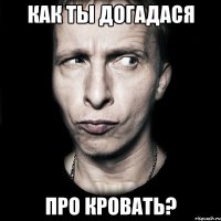 как ты догадася про кровать?