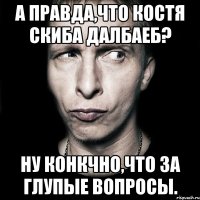 А правда,что Костя Скиба далбаеб? Ну конкчно,что за глупые вопросы.