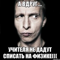 а вдруг.... учителя не дадут списать на физике(((