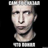 Сам-то сказал Что понял