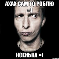 ахах сам то роблю =) КСЕНЬКА =)