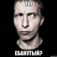 ты ебанутый?