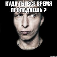 Куда ты всё время пропадаешь ? 