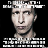 Ты,говоришь что не любишь ТнТ и "Интернов"? Ну тогда может мне прислать к тебе одного из моих интернов.И пусть он тебя немного полечит..