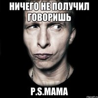 Ничего не получил говоришь P.S.Мама