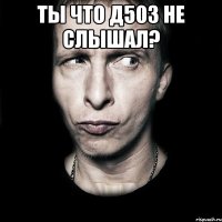 ТЫ ЧТО Д503 НЕ СЛЫШАЛ? 