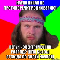 наука никак не противоречит родноверию! перун - электрический разряд? шли бы вы отсюда со своей наукой!