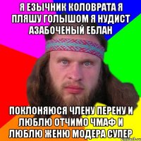 Я ЕЗЫЧНИК КОЛОВРАТА Я ПЛЯШУ ГОЛЫШОМ Я НУДИСТ АЗАБОЧЕНЫЙ ЕБЛАН ПОКЛОНЯЮСЯ ЧЛЕНУ ПЕРЕНУ И ЛЮБЛЮ ОТЧИМО ЧМАФ И ЛЮБЛЮ ЖЕНЮ МОДЕРА СУПЕР