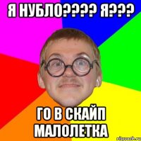 я нубло??? я??? го в скайп малолетка