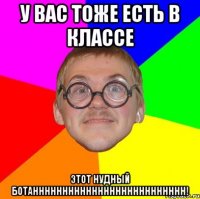 у вас тоже есть в классе этот нудный ботанннннннннннннннннннннннннн!