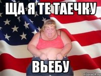 ща я те таечку вьебу