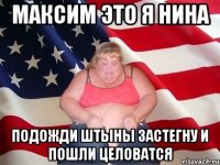 максим это я нина подожди штыны застегну и пошли целоватся