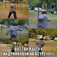  вот так я бегу к андрияновой на встречу)))