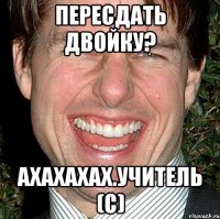 пересдать двойку? ахахахах.учитель (с)